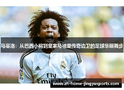 马塞洛：从巴西小将到皇家马德里传奇边卫的足球华丽舞步